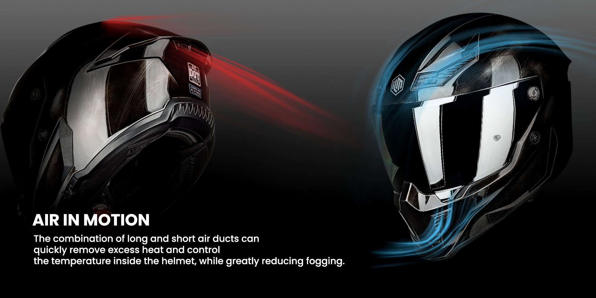AIR IN MOTION
The combination of long and short air ducts canquickly remove excess heat and control the temperature inside the helmet, while greatly reducing fogging.