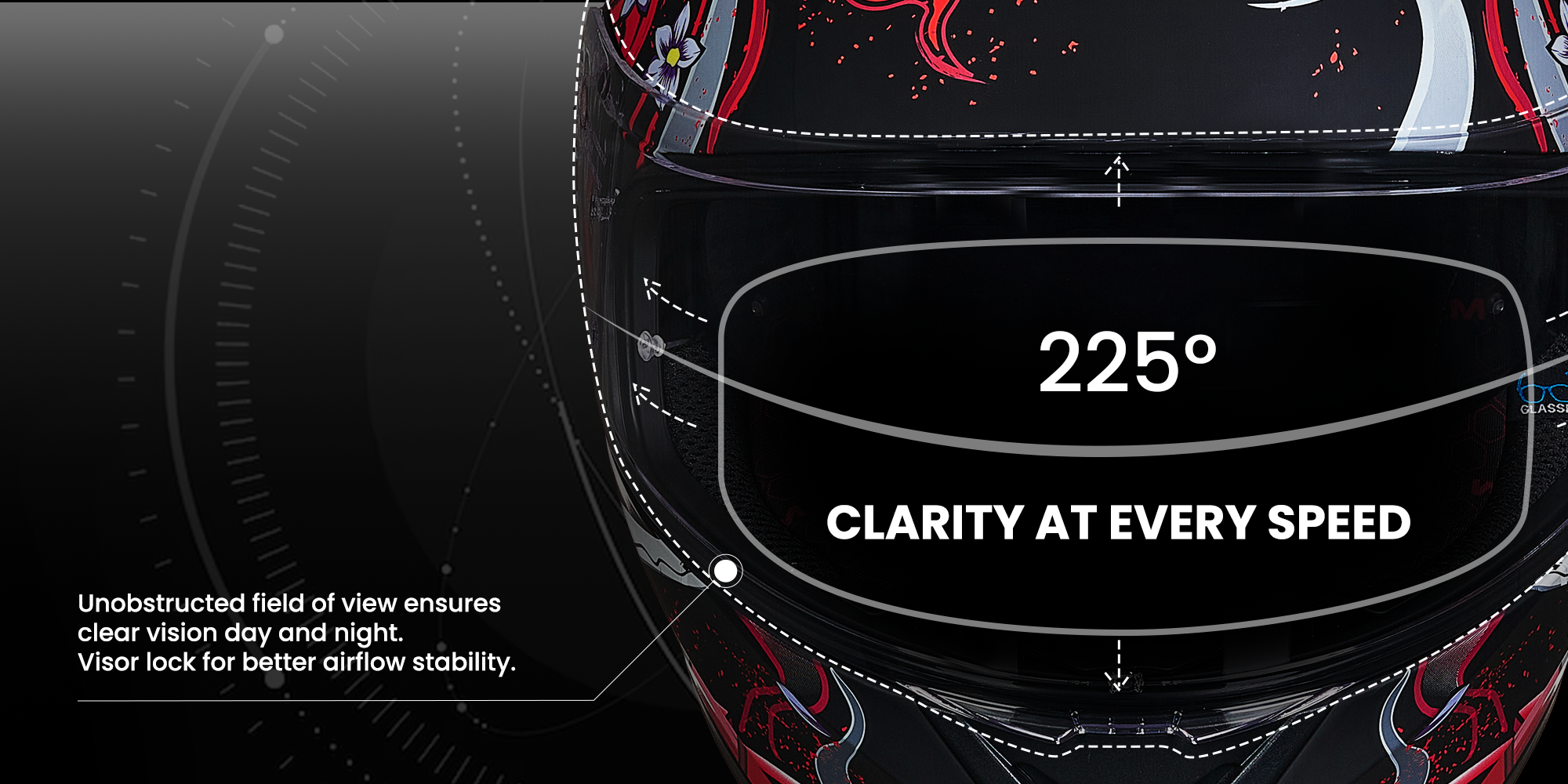 CLARITY AT EVERY SPEED
Unobstructed field of view ensures clear vision day and night.
Visor lock for better airflow stability.