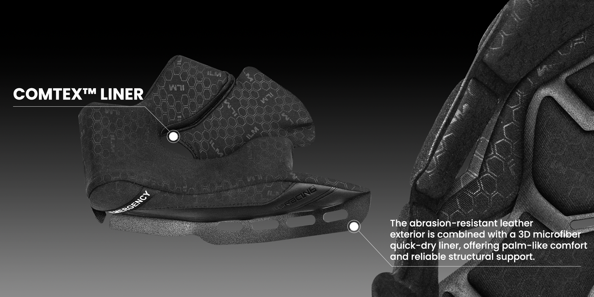 COMTEX™ LINER
The abrasion-resistant leather exterior is combined with a 3D microfiber quick-dry liner, offering palm-like comfort and reliable structural support.